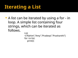 Iterating a List
 A list can be iterated by using a for - in
loop. A simple list containing four
strings, which can be iterated as
follows.
List
=[“Rahim”,”Amy”,”Pradeep”,”Prashanthi”]
for i in list:
print(i)
 