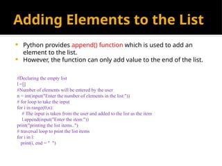 Adding Elements to the List
 Python provides append() function which is used to add an
element to the list.
 However, the function can only add value to the end of the list.
#Declaring the empty list
l =[]
#Number of elements will be entered by the user
n = int(input("Enter the number of elements in the list:"))
# for loop to take the input
for i in range(0,n):
# The input is taken from the user and added to the list as the item
l.append(input("Enter the item:"))
print("printing the list items..")
# traversal loop to print the list items
for i in l:
print(i, end = " ")
 