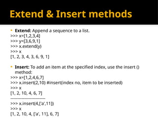 Extend & Insert methods
 Extend: Append a sequence to a list.
>>> x=[1,2,3,4]
>>> y=[3,6,9,1]
>>> x.extend(y)
>>> x
[1, 2, 3, 4, 3, 6, 9, 1]
 Insert: To add an item at the specified index, use the insert ()
method:
>>> x=[1,2,4,6,7]
>>> x.insert(2,10) #insert(index no, item to be inserted)
>>> x
[1, 2, 10, 4, 6, 7]
-------------------------
>>> x.insert(4,['a',11])
>>> x
[1, 2, 10, 4, ['a', 11], 6, 7]
 