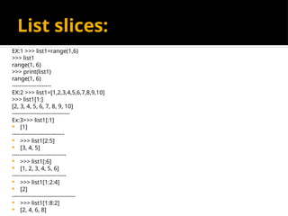 List slices:
EX:1 >>> list1=range(1,6)
>>> list1
range(1, 6)
>>> print(list1)
range(1, 6)
---------------------
EX:2 >>> list1=[1,2,3,4,5,6,7,8,9,10]
>>> list1[1:]
[2, 3, 4, 5, 6, 7, 8, 9, 10]
-------------------------------
Ex:3>>> list1[:1]
 [1]
----------------------------
 >>> list1[2:5]
 [3, 4, 5]
-----------------------------
 >>> list1[:6]
 [1, 2, 3, 4, 5, 6]
-----------------------------
 >>> list1[1:2:4]
 [2]
----------------------------------
 >>> list1[1:8:2]
 [2, 4, 6, 8]
 