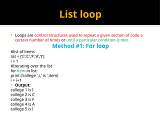 List loop
 Loops are control structures used to repeat a given section of code a
certain number of times or until a particular condition is met.
Method #1: For loop
#list of items
list = [‘I',‘C',‘F',‘A',‘I']
i = 1
#Iterating over the list
for item in list:
print ('college ',i,' is ',item)
i = i+1
 Output:
college 1 is I
college 2 is C
college 3 is F
college 4 is A
college 5 is I
 
