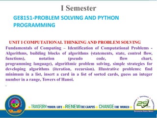 UNIT I COMPUTATIONAL THINKING AND PROBLEM SOLVING
Fundamentals of Computing – Identification of Computational Problems -
Algorithms, building blocks of algorithms (statements, state, control flow,
functions), notation (pseudo code, flow chart,
programming language), algorithmic problem solving, simple strategies for
developing algorithms (iteration, recursion). Illustrative problems: find
minimum in a list, insert a card in a list of sorted cards, guess an integer
number in a range, Towers of Hanoi.
.
GE8151-PROBLEM SOLVING AND PYTHON
PROGRAMMING
I Semester
 