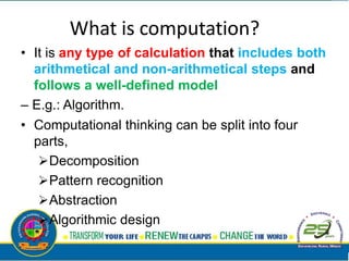 What is computation?
• It is any type of calculation that includes both
arithmetical and non-arithmetical steps and
follows a well-defined model
– E.g.: Algorithm.
• Computational thinking can be split into four
parts,
Decomposition
Pattern recognition
Abstraction
Algorithmic design
 
