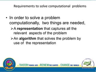 Requirements to solve computational problems
• In order to solve a problem
computationally, two things are needed,
A representation that captures all the
relevant aspects of the problem
An algorithm that solves the problem by
use of the representation
 
