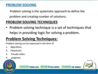 PROBLEM SOLVING
Problem solving is the systematic approach to define the
problem and creating number of solutions.
PROBLEM SOLVING TECHNIQUES
• Problem solving technique is a set of techniques that
helps in providing logic for solving a problem.
Problem Solving Techniques:
Problem solving can be expressed in the form of
1. Algorithms.
2. Flowcharts.
3. Pseudo codes.
4. programs
 