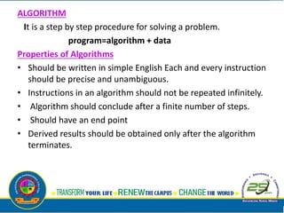 ALGORITHM
It is a step by step procedure for solving a problem.
program=algorithm + data
Properties of Algorithms
• Should be written in simple English Each and every instruction
should be precise and unambiguous.
• Instructions in an algorithm should not be repeated infinitely.
• Algorithm should conclude after a finite number of steps.
• Should have an end point
• Derived results should be obtained only after the algorithm
terminates.
 