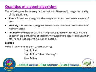 Qualities of a good algorithm
The following are the primary factors that are often used to judge the quality
of the algorithms.
• Time – To execute a program, the computer system takes some amount of
time.
• Memory – To execute a program, computer system takes some amount of
memory space.
• Accuracy – Multiple algorithms may provide suitable or correct solutions
to a given problem, some of these may provide more accurate results than
others, and such algorithms may be suitable.
Example
Write an algorithm to print „Good Morning”
Step 1: Start
Step 2: Print “Good Morning”
Step 3: Stop
 