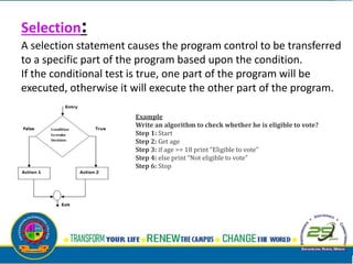 Selection:
A selection statement causes the program control to be transferred
to a specific part of the program based upon the condition.
If the conditional test is true, one part of the program will be
executed, otherwise it will execute the other part of the program.
Example
Write an algorithm to check whether he is eligible to vote?
Step 1: Start
Step 2: Get age
Step 3: if age >= 18 print “Eligible to vote”
Step 4: else print “Not eligible to vote”
Step 6: Stop
 