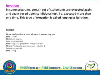 Iteration:
In some programs, certain set of statements are executed again
and again based upon conditional test. i.e. executed more than
one time. This type of execution is called looping or iteration.
Example
Write an algorithm to print all natural numbers up to n
Step 1: Start
Step 2: get n value.
Step 3: initialize i=1
Step 4: if (i<=n) go to step 5 else go to step 7
Step 5: Print i value and increment i value by 1
Step 6: go to step 4
Step 7: Stop
 