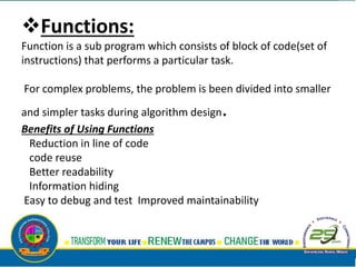 Functions:
Function is a sub program which consists of block of code(set of
instructions) that performs a particular task.
For complex problems, the problem is been divided into smaller
and simpler tasks during algorithm design.
Benefits of Using Functions
Reduction in line of code
code reuse
Better readability
Information hiding
Easy to debug and test Improved maintainability
 