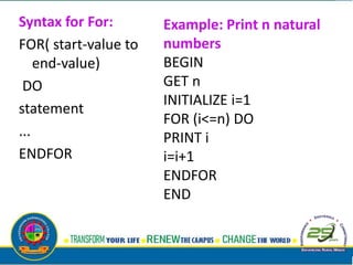 Syntax for For:
FOR( start-value to
end-value)
DO
statement
...
ENDFOR
Example: Print n natural
numbers
BEGIN
GET n
INITIALIZE i=1
FOR (i<=n) DO
PRINT i
i=i+1
ENDFOR
END
 