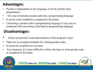 Advantages:
• Pseudo is independent of any language; it can be used by most
programmers.
• It is easy to translate pseudo code into a programming language.
• It can be easily modified as compared to flowchart.
• Converting a pseudo code to programming language is very easy as
compared with converting a flowchart to programming language.
Disadvantages:
• It does not provide visual representation of the program’s logic.
• There are no accepted standards for writing pseudo codes.
• It cannot be compiled nor executed.
• For a beginner, It is more difficult to follow the logic or write pseudo code
as compared to flowchart.
 