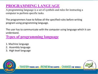 PROGRAMMING LANGUAGE
A programming language is a set of symbols and rules for instructing a
computer to perform specific tasks.
The programmers have to follow all the specified rules before writing
program using programming language.
The user has to communicate with the computer using language which it can
understand.
Types of programming language
1. Machine language
2. Assembly language
3. High level language
 