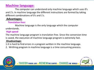 Machine language:
The computer can understand only machine language which uses 0’s
and 1’s. In machine language the different instructions are formed by taking
different combinations of 0’s and 1’s.
Advantages:
Translation free:
Machine language is the only language which the computer
understands.
High speed
The machine language program is translation free. Since the conversion time
is saved, the execution of machine language program is extremely fast.
Disadvantage:
1.It is hard to find errors in a program written in the machine language.
2. Writhing program in machine language is a time consuming process.
 