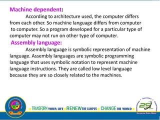 Machine dependent:
According to architecture used, the computer differs
from each other. So machine language differs from computer
to computer. So a program developed for a particular type of
computer may not run on other type of computer.
Assembly language:
Assembly language is symbolic representation of machine
language. Assembly languages are symbolic programming
language that uses symbolic notation to represent machine
language instructions. They are called low level language
because they are so closely related to the machines.
 