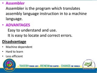 • Assembler
Assembler is the program which translates
assembly language instruction in to a machine
language.
• ADVANTAGES
Easy to understand and use.
It is easy to locate and correct errors.
Disadvantage
• Machine dependent
• Hard to learn
• Less efficient
 