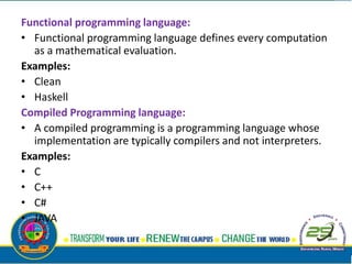 Functional programming language:
• Functional programming language defines every computation
as a mathematical evaluation.
Examples:
• Clean
• Haskell
Compiled Programming language:
• A compiled programming is a programming language whose
implementation are typically compilers and not interpreters.
Examples:
• C
• C++
• C#
• JAVA
 