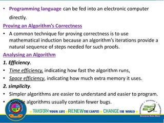 • Programming language can be fed into an electronic computer
directly.
Proving an Algorithm’s Correctness
• A common technique for proving correctness is to use
mathematical induction because an algorithm’s iterations provide a
natural sequence of steps needed for such proofs.
Analysing an Algorithm
1. Efficiency.
• Time efficiency, indicating how fast the algorithm runs,
• Space efficiency, indicating how much extra memory it uses.
2. simplicity.
• Simpler algorithms are easier to understand and easier to program.
• Simple algorithms usually contain fewer bugs.
 