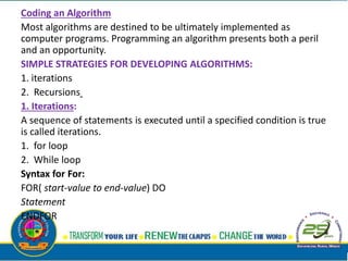 Coding an Algorithm
Most algorithms are destined to be ultimately implemented as
computer programs. Programming an algorithm presents both a peril
and an opportunity.
SIMPLE STRATEGIES FOR DEVELOPING ALGORITHMS:
1. iterations
2. Recursions
1. Iterations:
A sequence of statements is executed until a specified condition is true
is called iterations.
1. for loop
2. While loop
Syntax for For:
FOR( start-value to end-value) DO
Statement
ENDFOR
 