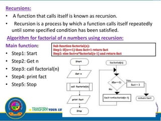 Recursions:
• A function that calls itself is known as recursion.
• Recursion is a process by which a function calls itself repeatedly
until some specified condition has been satisfied.
Algorithm for factorial of n numbers using recursion:
Main function:
• Step1: Start
• Step2: Get n
• Step3: call factorial(n)
• Step4: print fact
• Step5: Stop
 