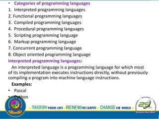 • Categories of programming languages
1. Interpreted programming languages
2. Functional programming languages
3. Compiled programming languages
4. Procedural programming languages
5. Scripting programming language
6. Markup programming language
7. Concurrent programming language
8. Object oriented programming language
Interpreted programming languages:
An interpreted language is a programming language for which most
of its implementation executes instructions directly, without previously
compiling a program into machine language instructions.
Examples:
• Pascal
• Python
 
