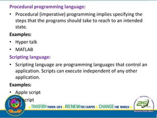 Procedural programming language:
• Procedural (imperative) programming implies specifying the
steps that the programs should take to reach to an intended
state.
Examples:
• Hyper talk
• MATLAB
Scripting language:
• Scripting language are programming languages that control an
application. Scripts can execute independent of any other
application.
Examples:
• Apple script
• VB script
 
