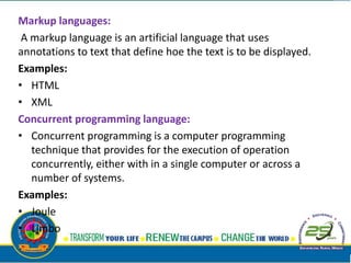 Markup languages:
A markup language is an artificial language that uses
annotations to text that define hoe the text is to be displayed.
Examples:
• HTML
• XML
Concurrent programming language:
• Concurrent programming is a computer programming
technique that provides for the execution of operation
concurrently, either with in a single computer or across a
number of systems.
Examples:
• Joule
• Limbo
 