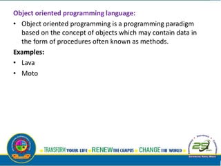 Object oriented programming language:
• Object oriented programming is a programming paradigm
based on the concept of objects which may contain data in
the form of procedures often known as methods.
Examples:
• Lava
• Moto
 