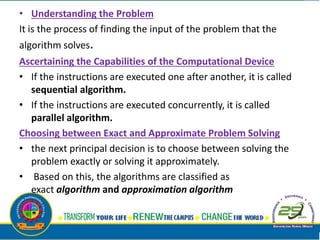 • Understanding the Problem
It is the process of finding the input of the problem that the
algorithm solves.
Ascertaining the Capabilities of the Computational Device
• If the instructions are executed one after another, it is called
sequential algorithm.
• If the instructions are executed concurrently, it is called
parallel algorithm.
Choosing between Exact and Approximate Problem Solving
• the next principal decision is to choose between solving the
problem exactly or solving it approximately.
• Based on this, the algorithms are classified as
exact algorithm and approximation algorithm
 