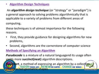 • Algorithm Design Techniques
An algorithm design technique (or “strategy” or “paradigm”) is
a general approach to solving problems algorithmically that is
applicable to a variety of problems from different areas of
computing.
these techniques is of utmost importance for the following
reasons.
• First, they provide guidance for designing algorithms for new
problems,
• Second, algorithms are the cornerstone of computer science
Methods of Specifying an Algorithm
Pseudocode is a mixture of a natural languagend its usage often
yields more succinct(neat) algorithm descriptions.
flowchart, a method of expressing an algorithm by a collection
of connected geometric shapes.
 