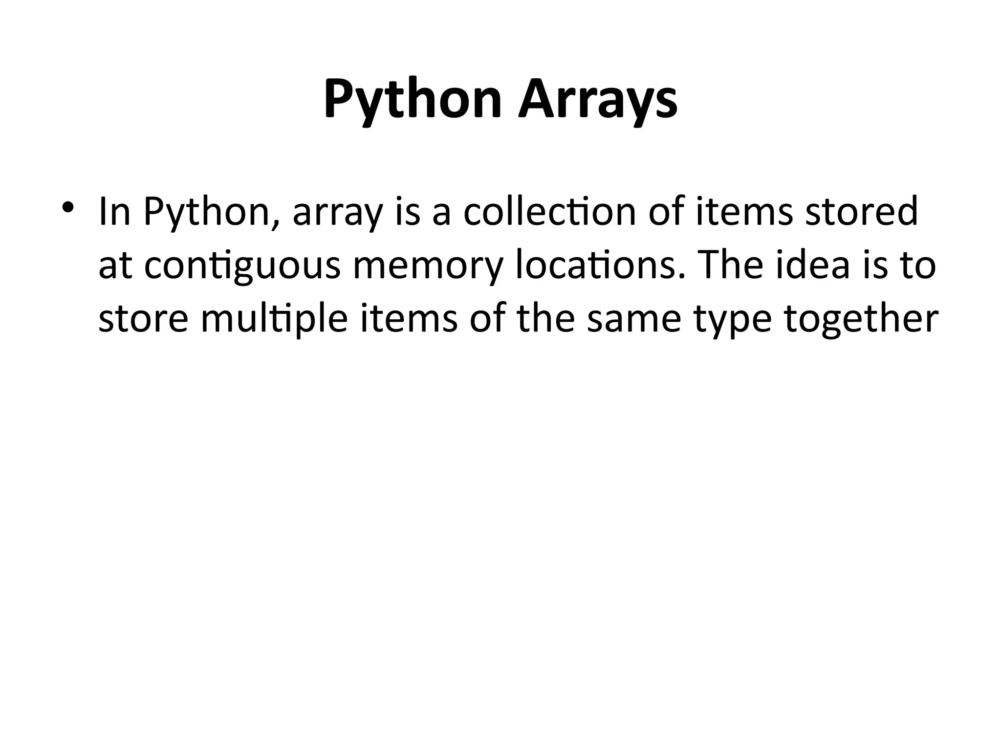 Python Arrays
• In Python, array is a collection of items stored
at contiguous memory locations. The idea is to
store multiple items of the same type together
 