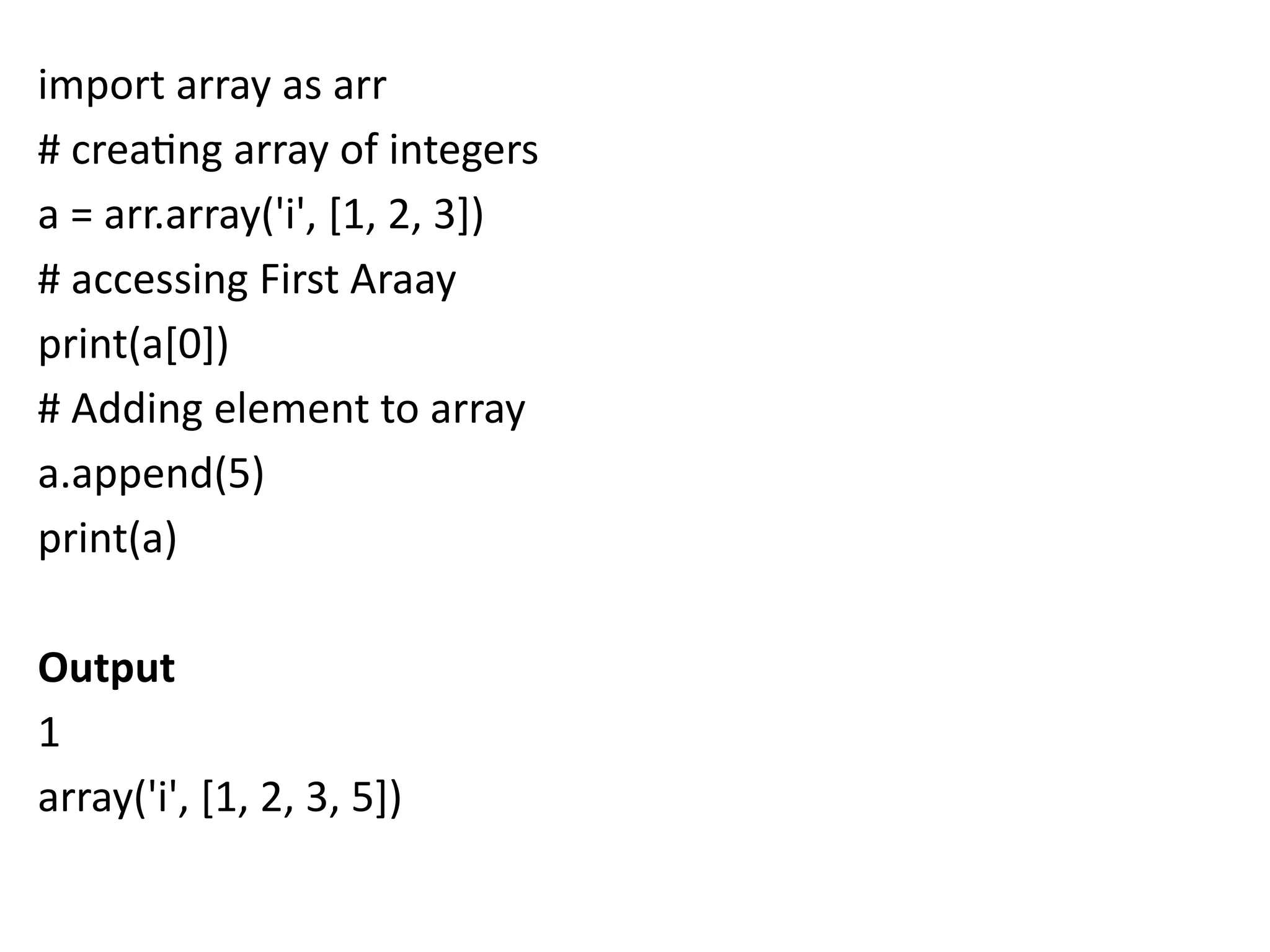 import array as arr
# creating array of integers
a = arr.array('i', [1, 2, 3])
# accessing First Araay
print(a[0])
# Adding element to array
a.append(5)
print(a)
Output
1
array('i', [1, 2, 3, 5])
 