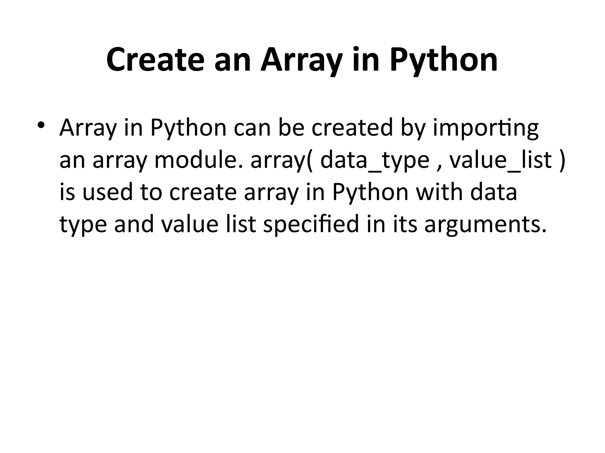 Create an Array in Python
• Array in Python can be created by importing
an array module. array( data_type , value_list )
is used to create array in Python with data
type and value list specified in its arguments.
 
