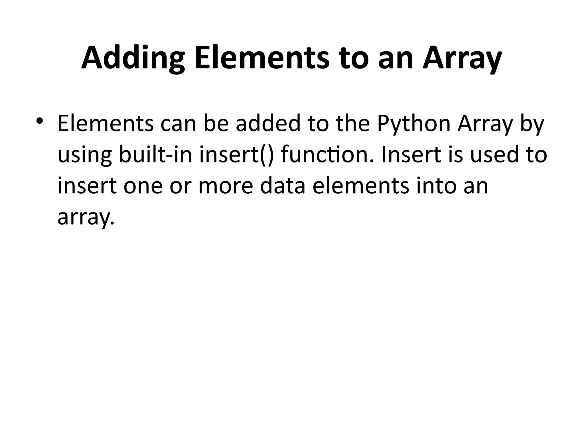 Adding Elements to an Array
• Elements can be added to the Python Array by
using built-in insert() function. Insert is used to
insert one or more data elements into an
array.
 
