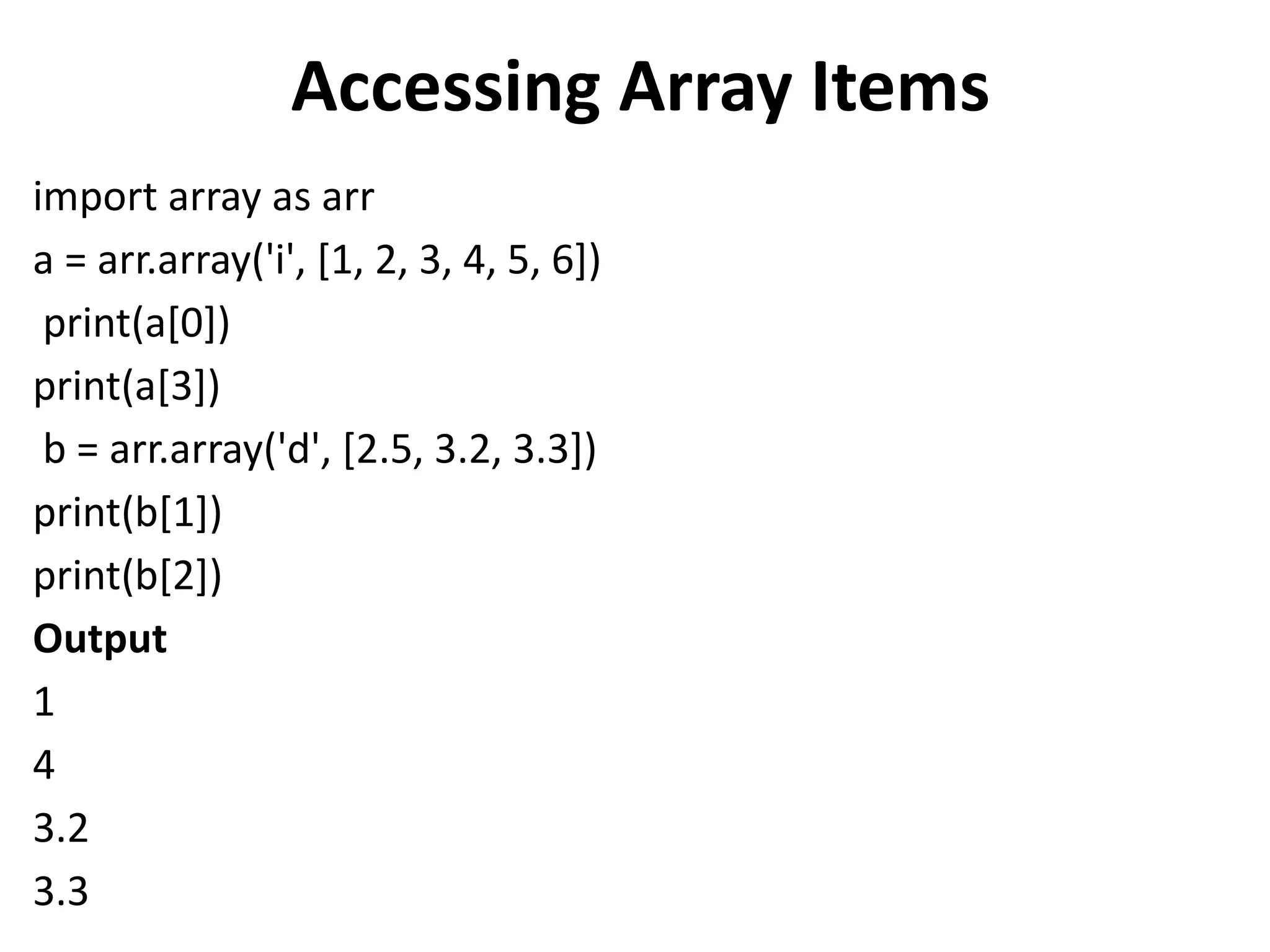 Accessing Array Items
import array as arr
a = arr.array('i', [1, 2, 3, 4, 5, 6])
print(a[0])
print(a[3])
b = arr.array('d', [2.5, 3.2, 3.3])
print(b[1])
print(b[2])
Output
1
4
3.2
3.3
 