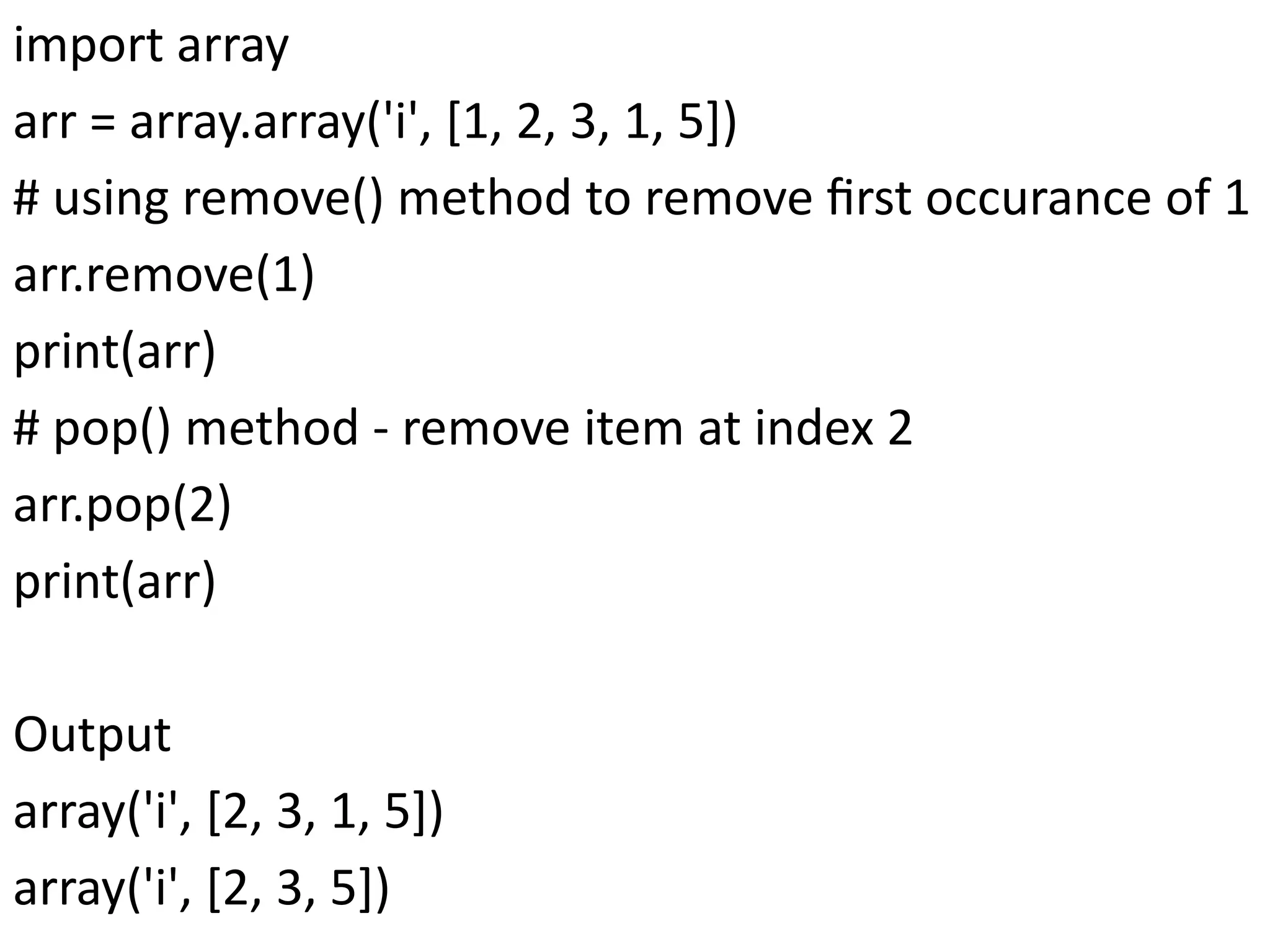 import array
arr = array.array('i', [1, 2, 3, 1, 5])
# using remove() method to remove first occurance of 1
arr.remove(1)
print(arr)
# pop() method - remove item at index 2
arr.pop(2)
print(arr)
Output
array('i', [2, 3, 1, 5])
array('i', [2, 3, 5])
 