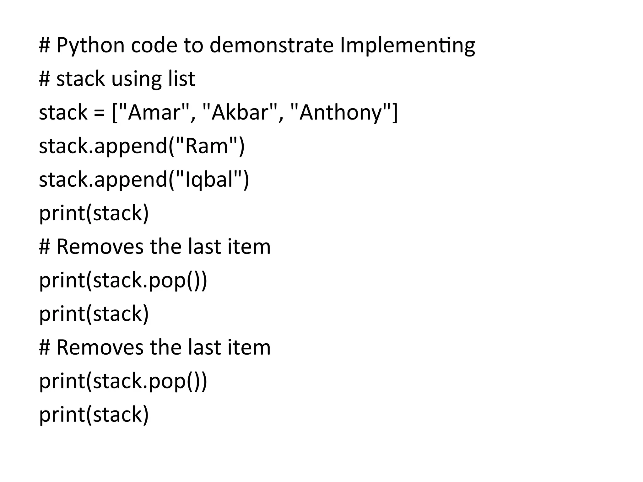 # Python code to demonstrate Implementing
# stack using list
stack = ["Amar", "Akbar", "Anthony"]
stack.append("Ram")
stack.append("Iqbal")
print(stack)
# Removes the last item
print(stack.pop())
print(stack)
# Removes the last item
print(stack.pop())
print(stack)
 
