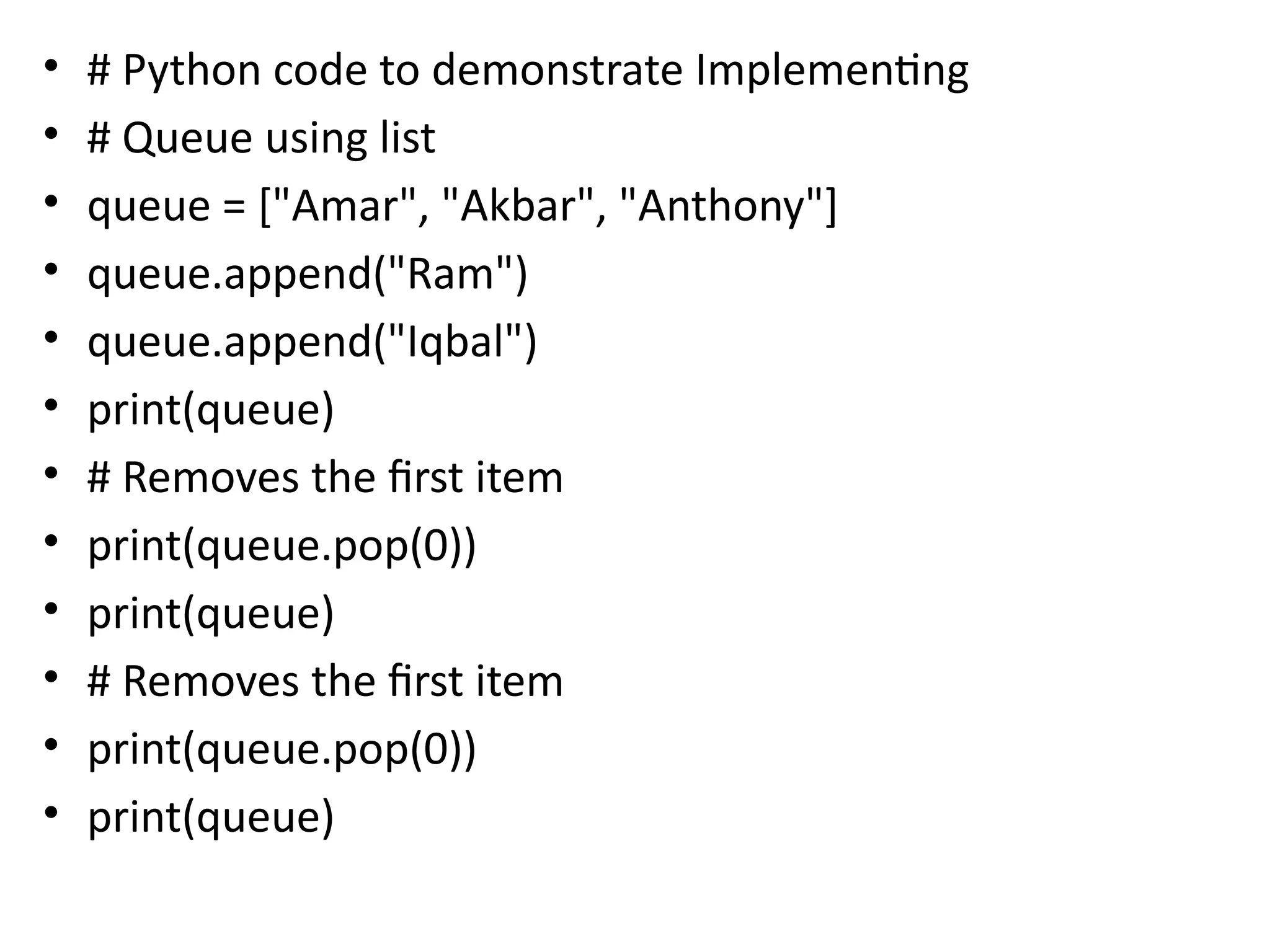 • # Python code to demonstrate Implementing
• # Queue using list
• queue = ["Amar", "Akbar", "Anthony"]
• queue.append("Ram")
• queue.append("Iqbal")
• print(queue)
• # Removes the first item
• print(queue.pop(0))
• print(queue)
• # Removes the first item
• print(queue.pop(0))
• print(queue)
 