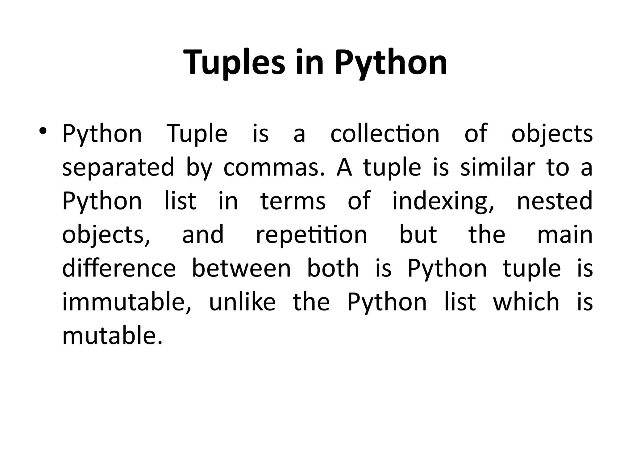 Tuples in Python
• Python Tuple is a collection of objects
separated by commas. A tuple is similar to a
Python list in terms of indexing, nested
objects, and repetition but the main
difference between both is Python tuple is
immutable, unlike the Python list which is
mutable.
 