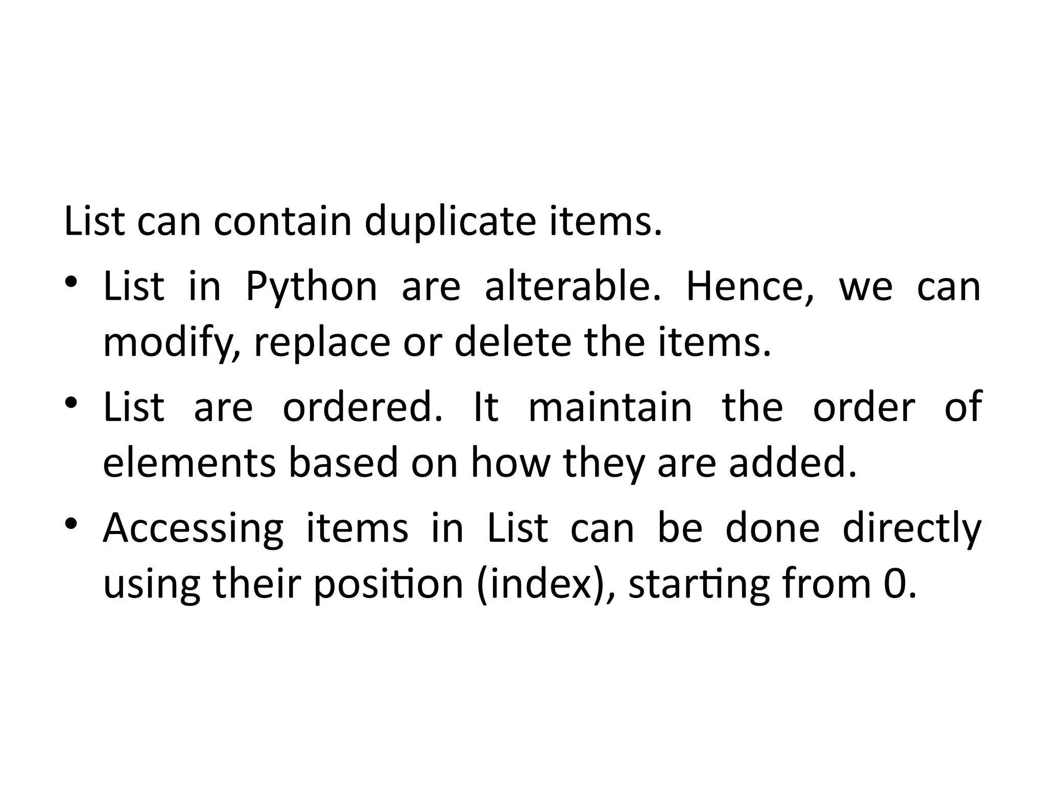 List can contain duplicate items.
• List in Python are alterable. Hence, we can
modify, replace or delete the items.
• List are ordered. It maintain the order of
elements based on how they are added.
• Accessing items in List can be done directly
using their position (index), starting from 0.
 