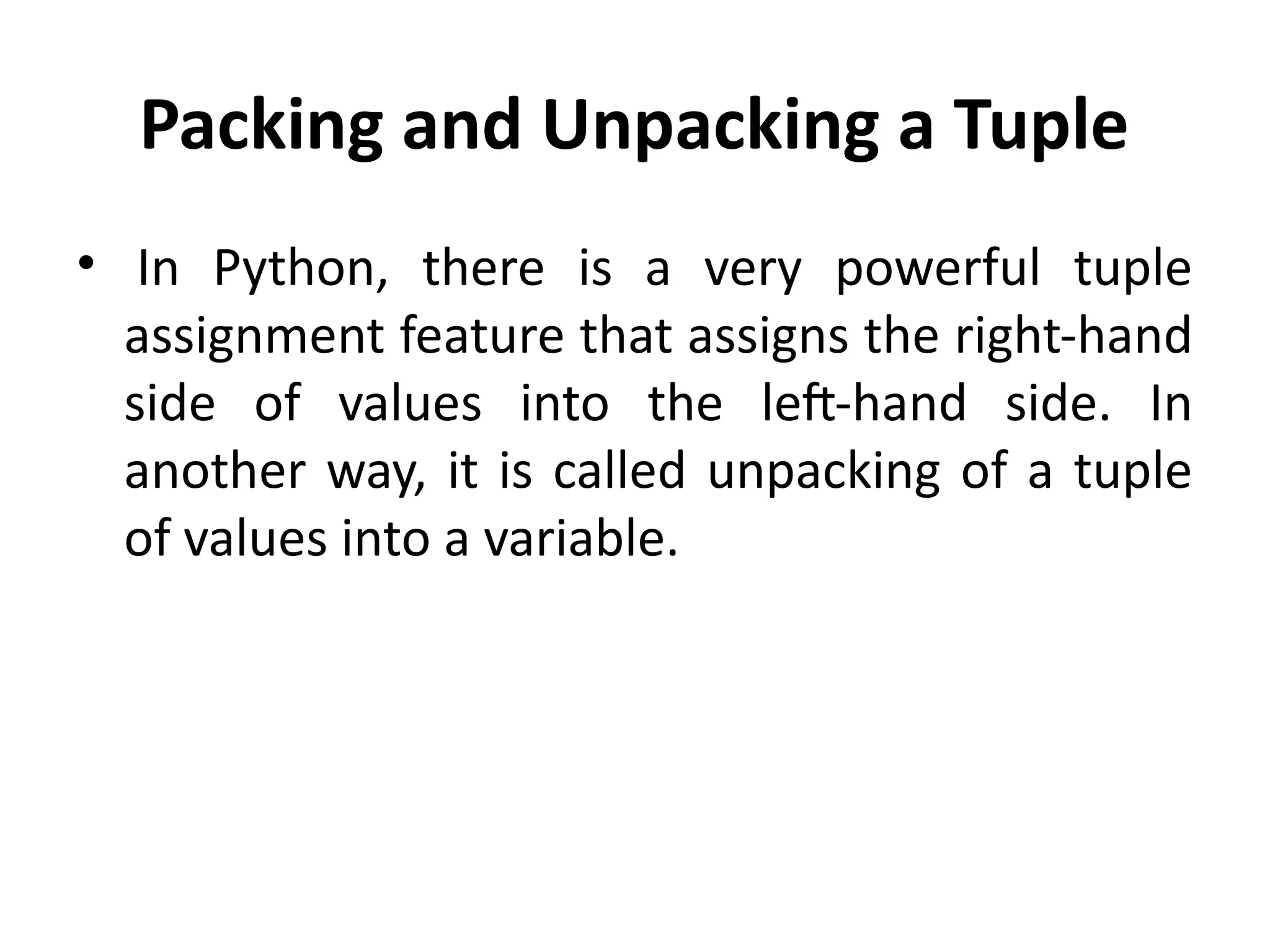 Packing and Unpacking a Tuple
• In Python, there is a very powerful tuple
assignment feature that assigns the right-hand
side of values into the left-hand side. In
another way, it is called unpacking of a tuple
of values into a variable.
 