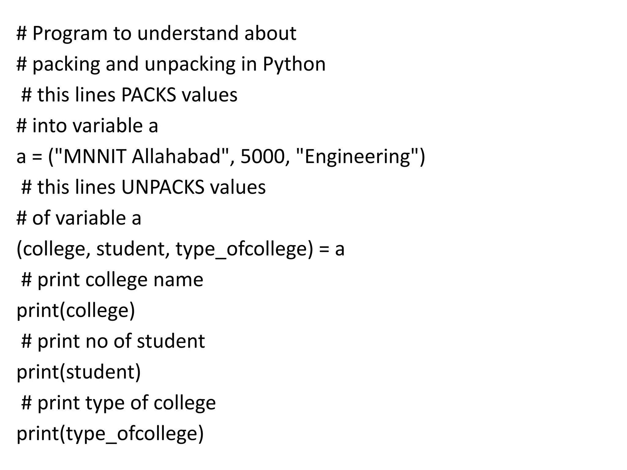 # Program to understand about
# packing and unpacking in Python
# this lines PACKS values
# into variable a
a = ("MNNIT Allahabad", 5000, "Engineering")
# this lines UNPACKS values
# of variable a
(college, student, type_ofcollege) = a
# print college name
print(college)
# print no of student
print(student)
# print type of college
print(type_ofcollege)
 
