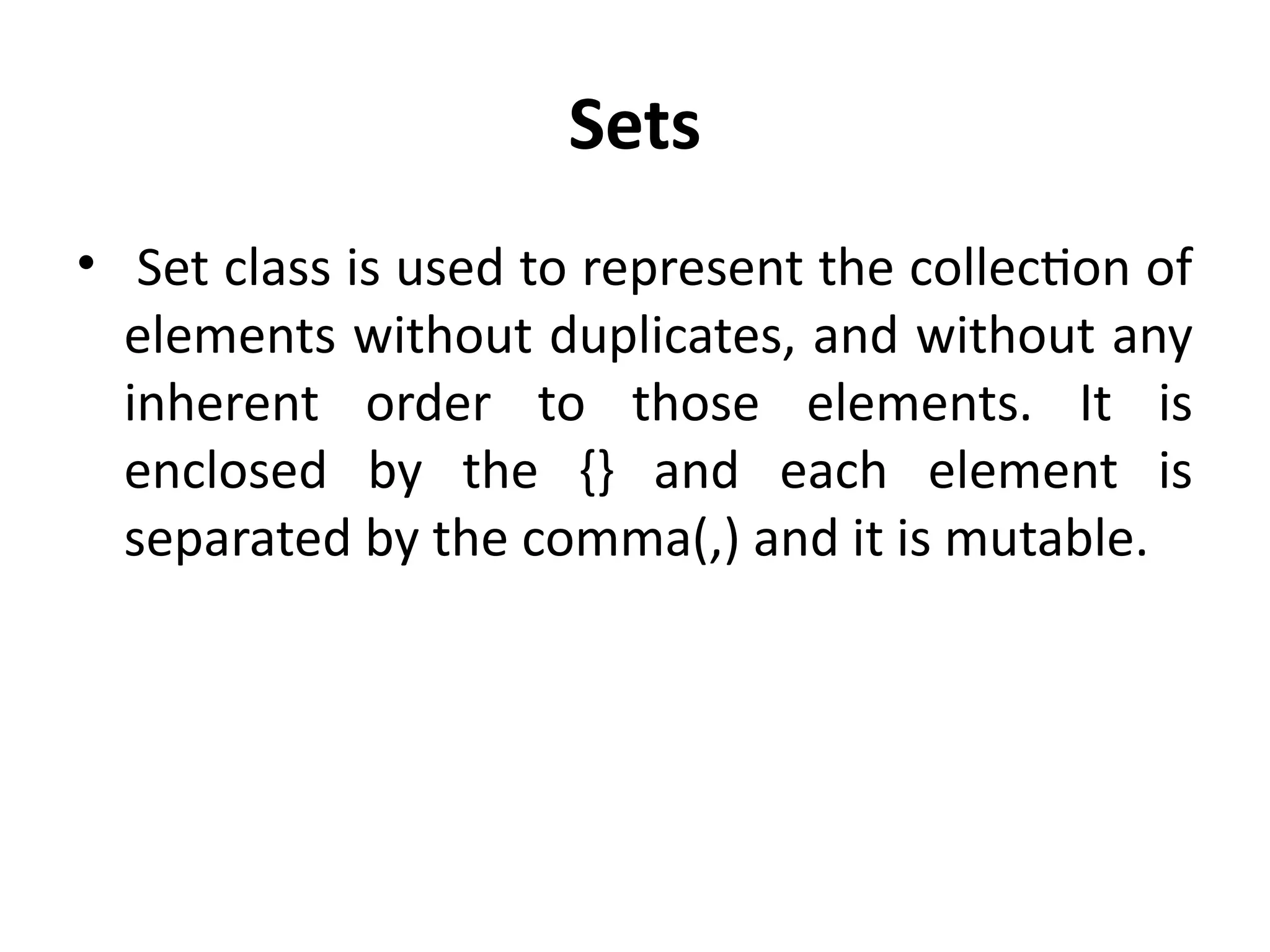 Sets
• Set class is used to represent the collection of
elements without duplicates, and without any
inherent order to those elements. It is
enclosed by the {} and each element is
separated by the comma(,) and it is mutable.
 