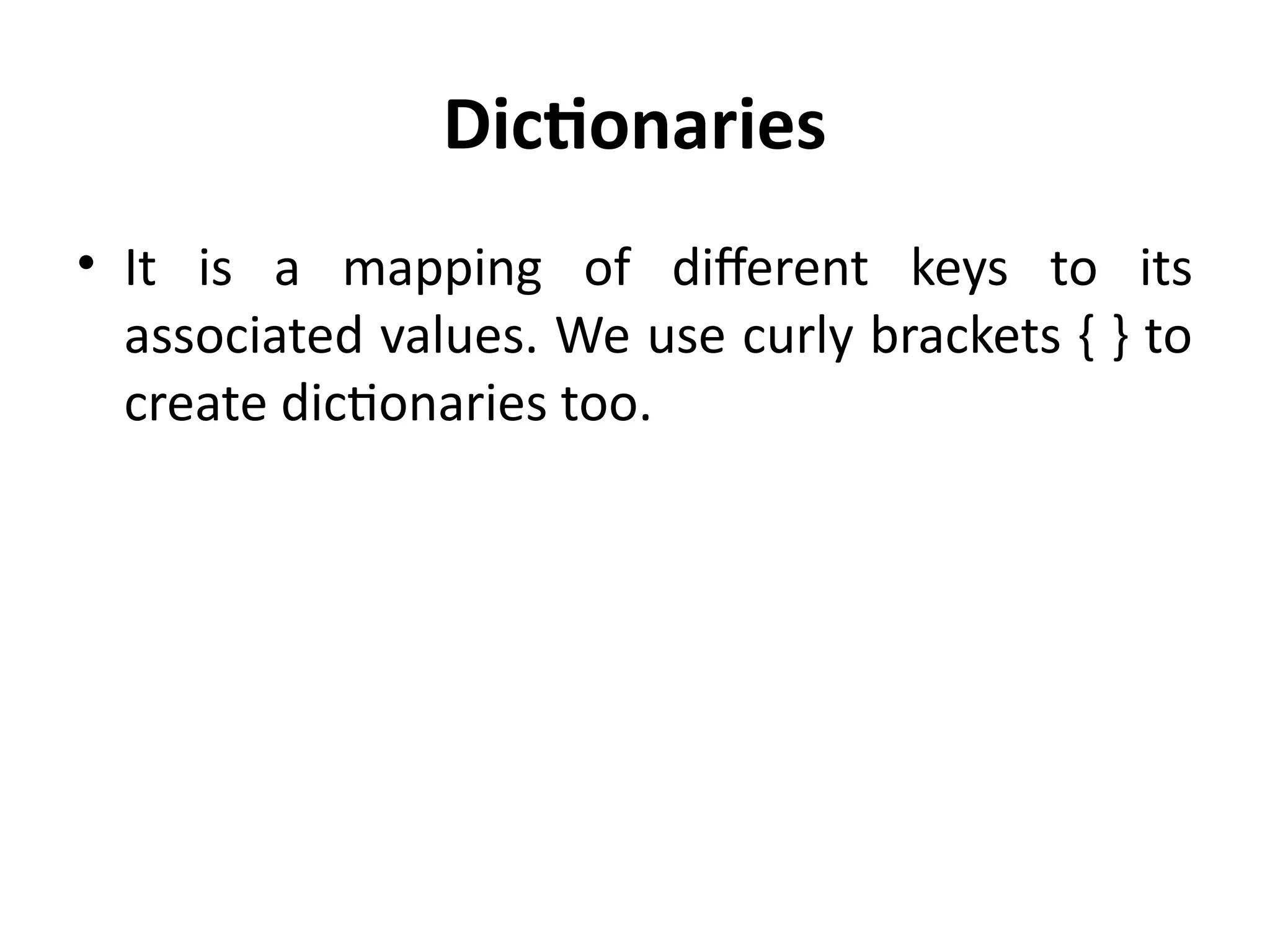 Dictionaries
• It is a mapping of different keys to its
associated values. We use curly brackets { } to
create dictionaries too.
 