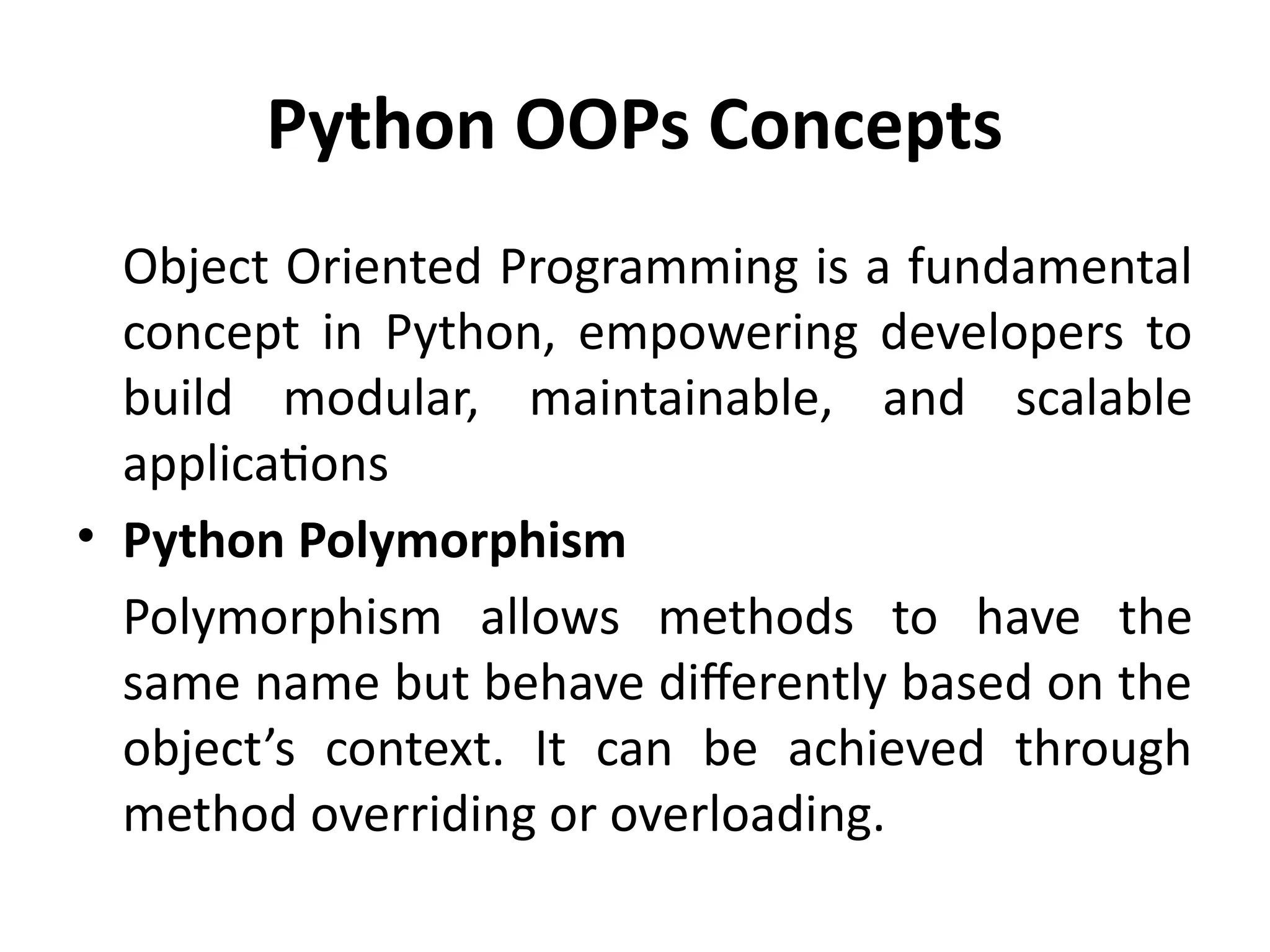 Python OOPs Concepts
Object Oriented Programming is a fundamental
concept in Python, empowering developers to
build modular, maintainable, and scalable
applications
• Python Polymorphism
Polymorphism allows methods to have the
same name but behave differently based on the
object’s context. It can be achieved through
method overriding or overloading.
 