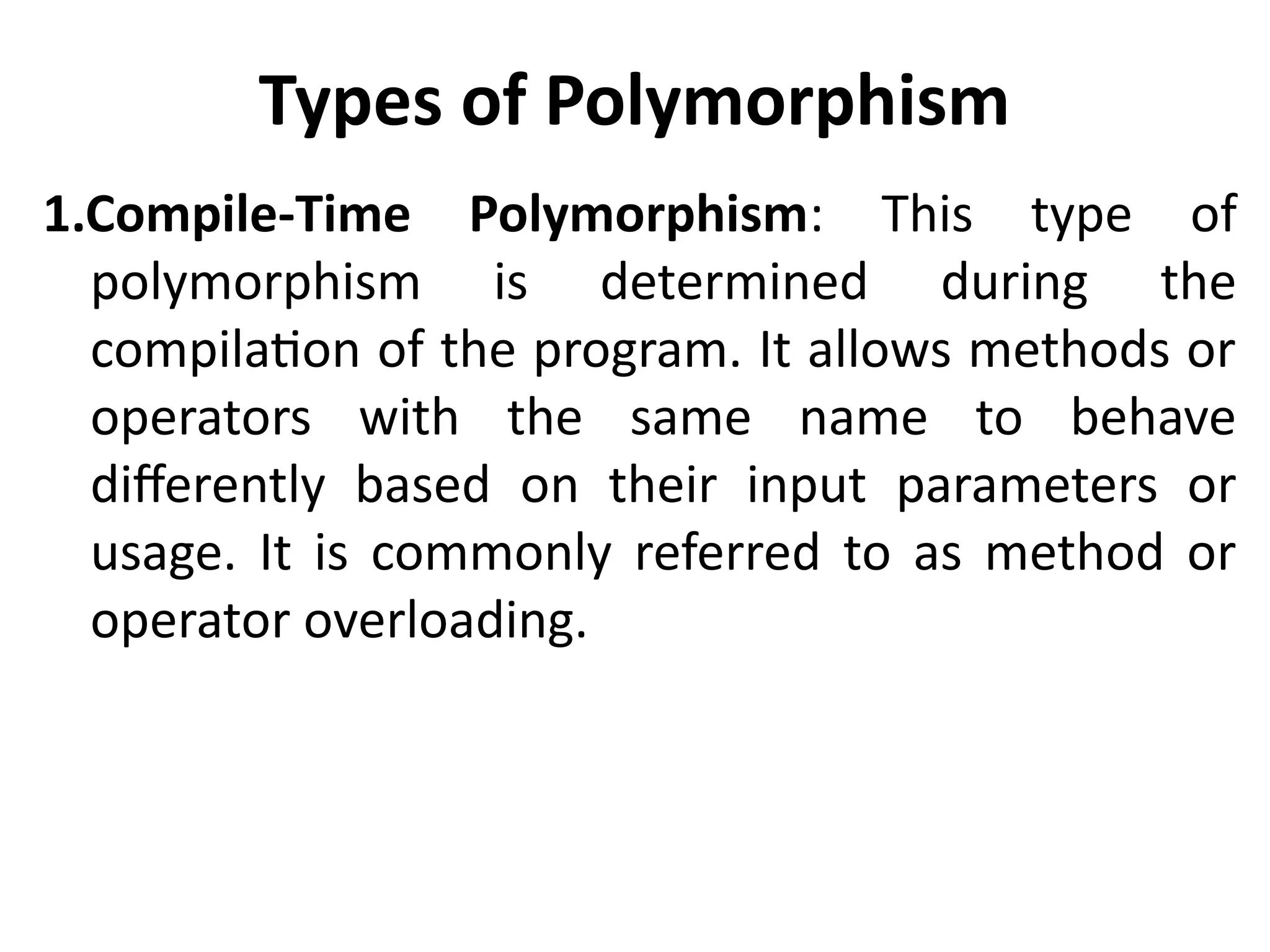 Types of Polymorphism
1.Compile-Time Polymorphism: This type of
polymorphism is determined during the
compilation of the program. It allows methods or
operators with the same name to behave
differently based on their input parameters or
usage. It is commonly referred to as method or
operator overloading.
 