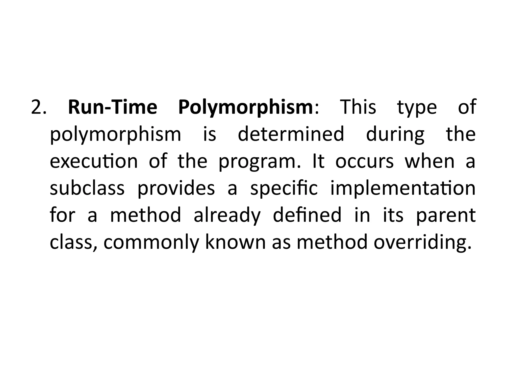 2. Run-Time Polymorphism: This type of
polymorphism is determined during the
execution of the program. It occurs when a
subclass provides a specific implementation
for a method already defined in its parent
class, commonly known as method overriding.
 