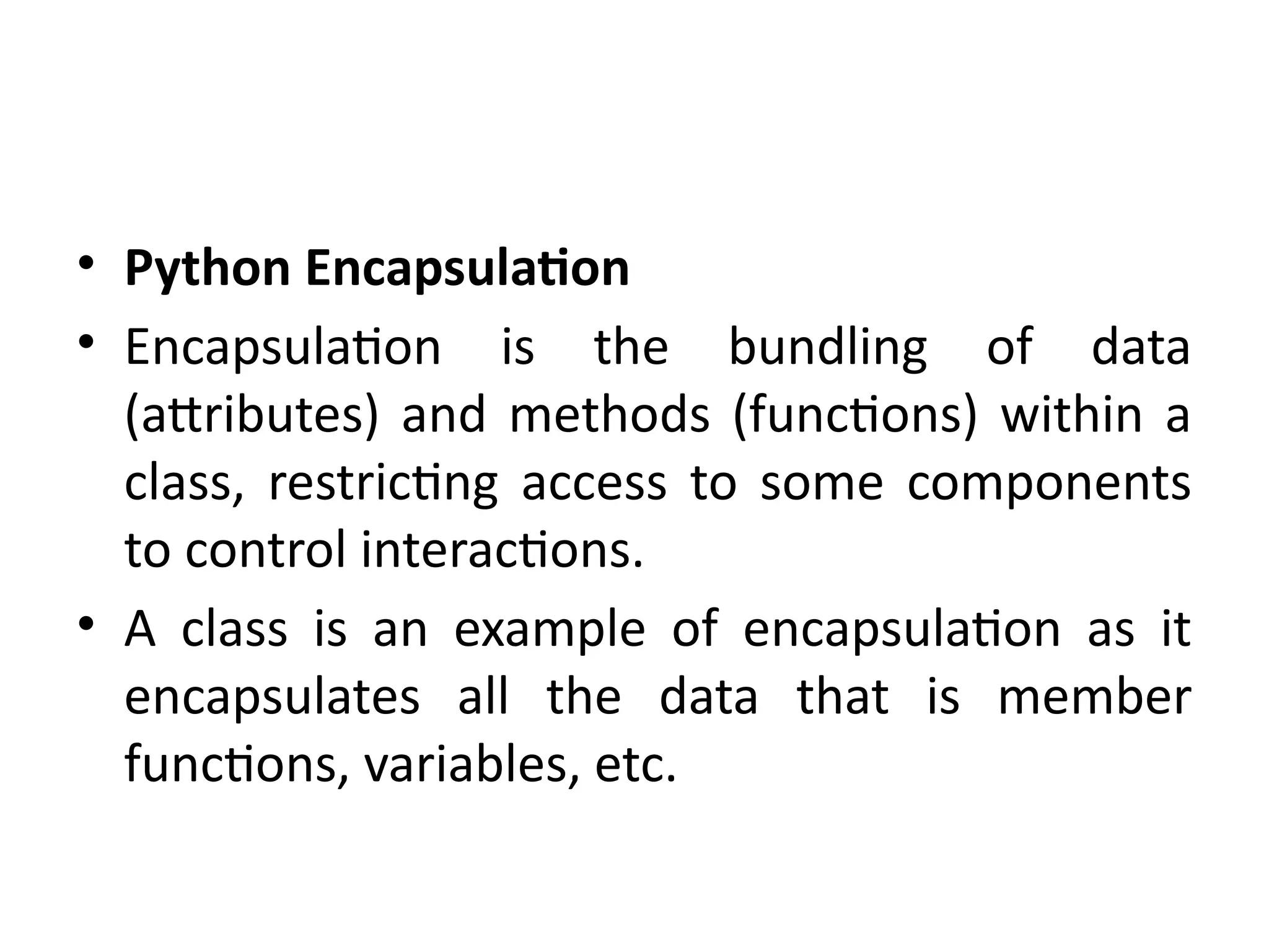 • Python Encapsulation
• Encapsulation is the bundling of data
(attributes) and methods (functions) within a
class, restricting access to some components
to control interactions.
• A class is an example of encapsulation as it
encapsulates all the data that is member
functions, variables, etc.
 