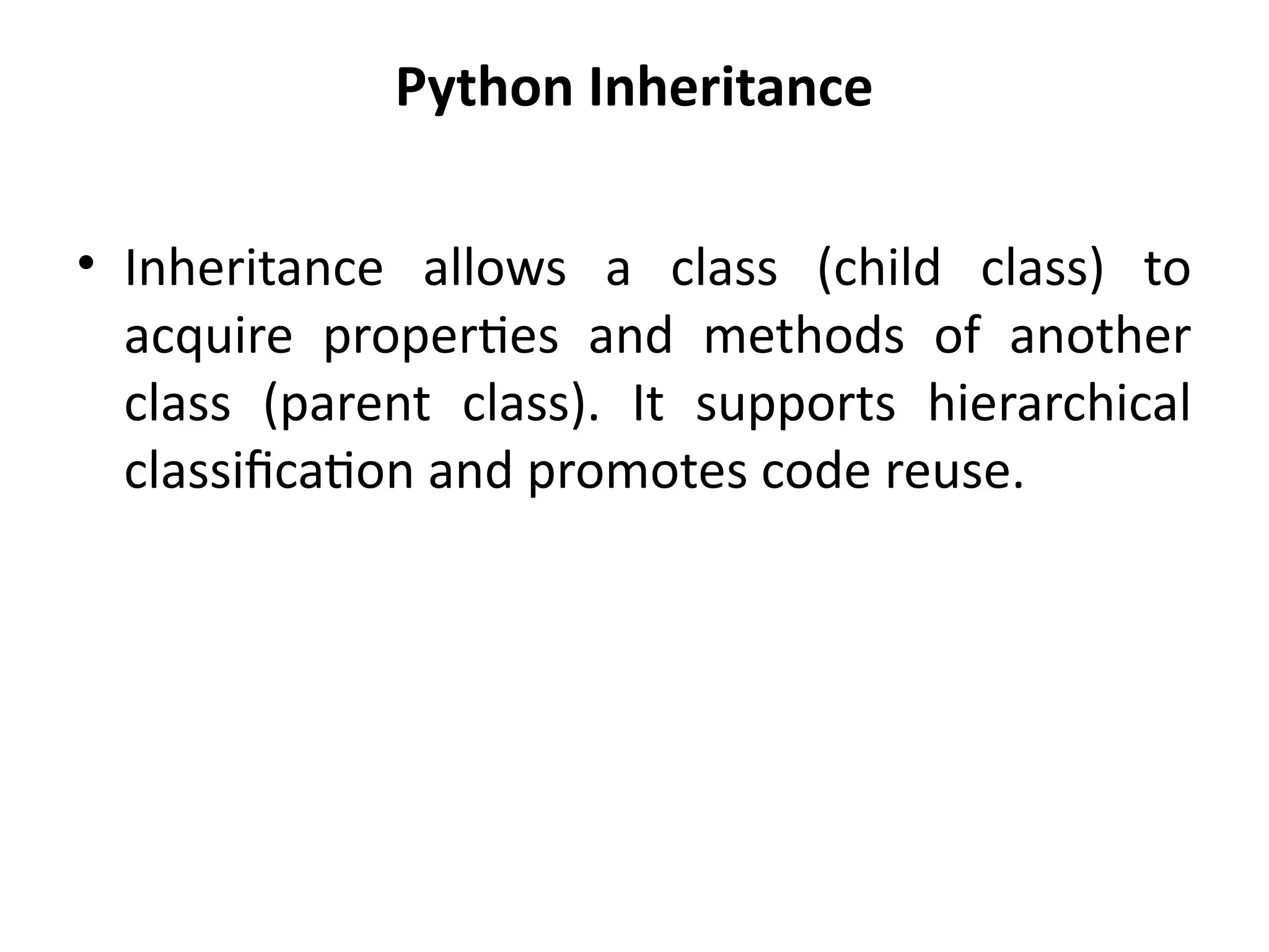 Python Inheritance
• Inheritance allows a class (child class) to
acquire properties and methods of another
class (parent class). It supports hierarchical
classification and promotes code reuse.
 