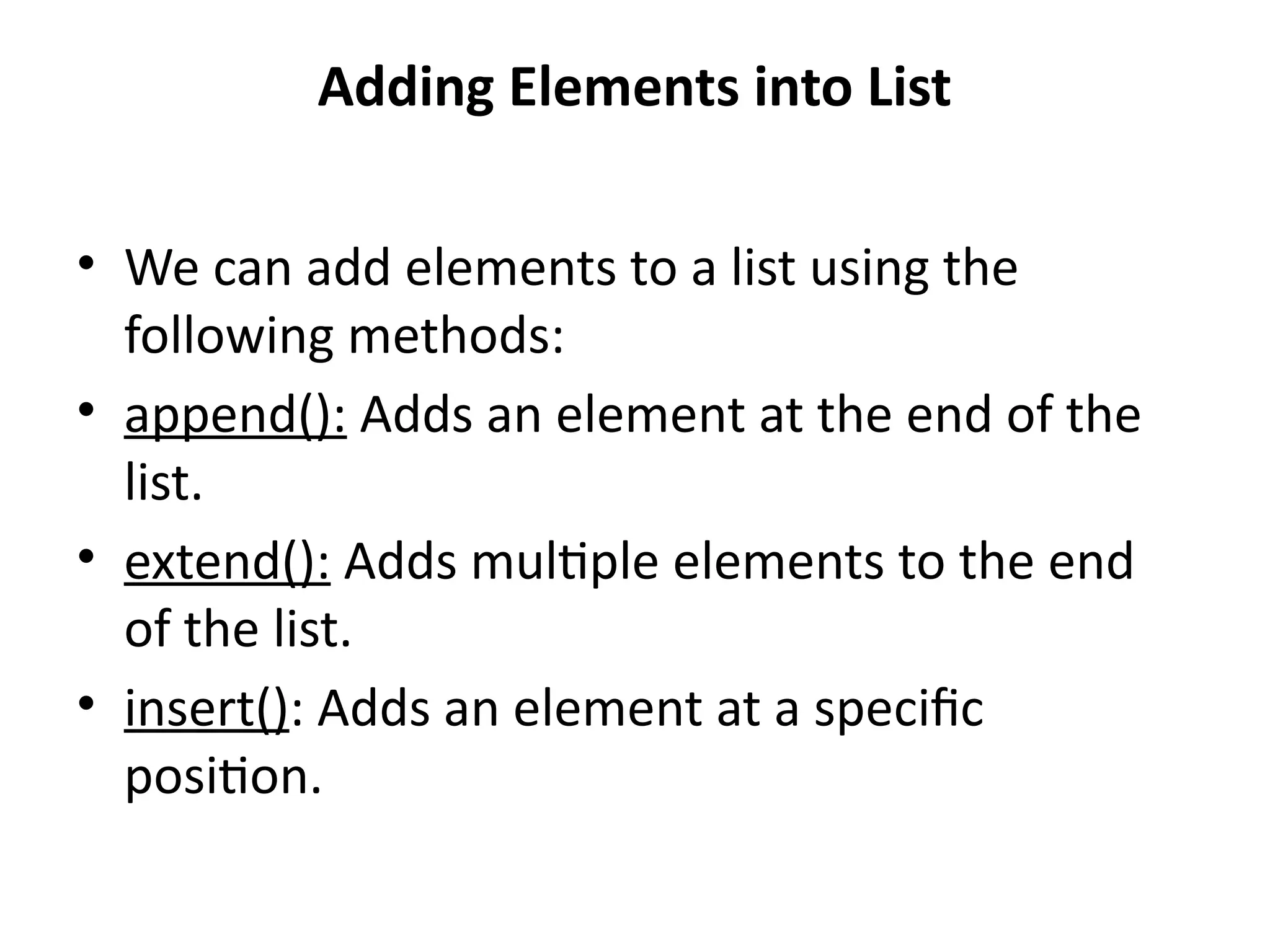 Adding Elements into List
• We can add elements to a list using the
following methods:
• append(): Adds an element at the end of the
list.
• extend(): Adds multiple elements to the end
of the list.
• insert(): Adds an element at a specific
position.
 